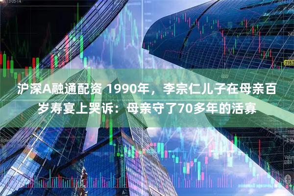 沪深A融通配资 1990年，李宗仁儿子在母亲百岁寿宴上哭诉：母亲守了70多年的活寡