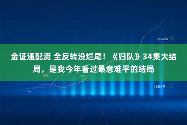 金证通配资 全反转没烂尾！《归队》34集大结局，是我今年看过最意难平的结局