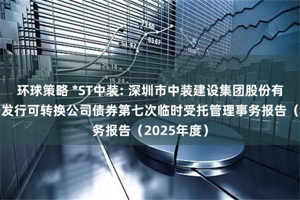 环球策略 *ST中装: 深圳市中装建设集团股份有限公司公开发行可转换公司债券第七次临时受托管理事务报告（2025年度）