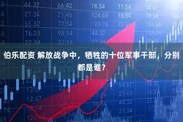 伯乐配资 解放战争中，牺牲的十位军事干部，分别都是谁？