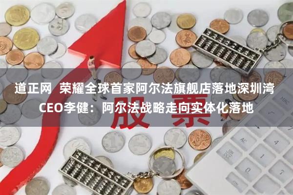 道正网  荣耀全球首家阿尔法旗舰店落地深圳湾 CEO李健：阿尔法战略走向实体化落地