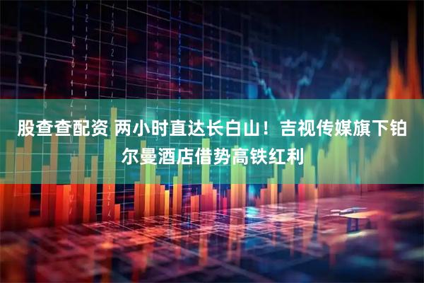 股查查配资 两小时直达长白山！吉视传媒旗下铂尔曼酒店借势高铁红利
