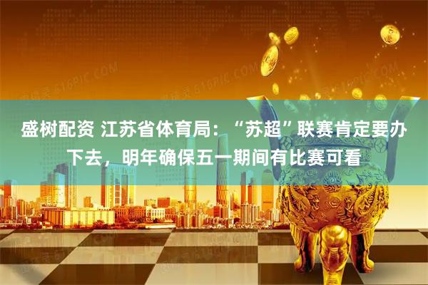 盛树配资 江苏省体育局：“苏超”联赛肯定要办下去，明年确保五一期间有比赛可看