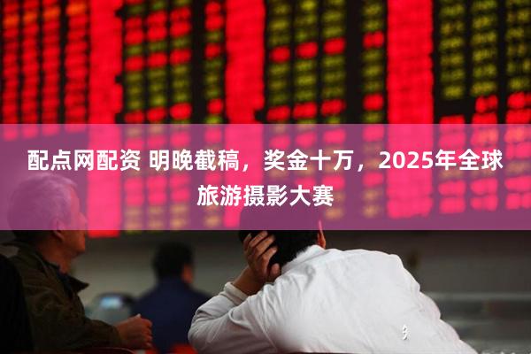 配点网配资 明晚截稿，奖金十万，2025年全球旅游摄影大赛