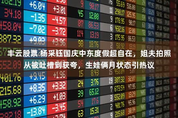 丰云股票 杨采钰国庆中东度假超自在，姐夫拍照从被吐槽到获夸，生娃俩月状态引热议