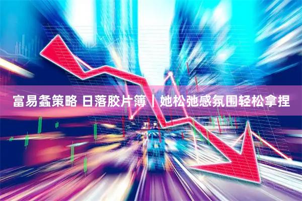 富易螽策略 日落胶片簿｜她松弛感氛围轻松拿捏