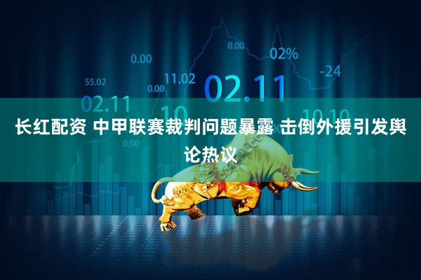 长红配资 中甲联赛裁判问题暴露 击倒外援引发舆论热议