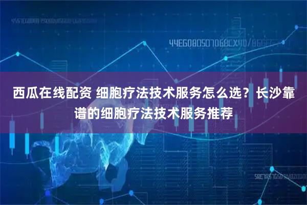 西瓜在线配资 细胞疗法技术服务怎么选？长沙靠谱的细胞疗法技术服务推荐