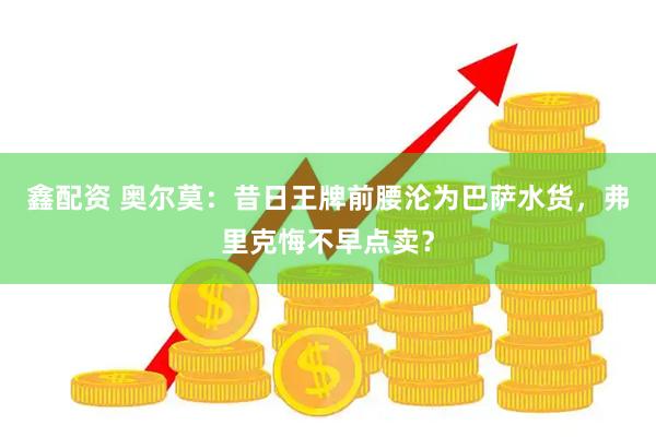 鑫配资 奥尔莫：昔日王牌前腰沦为巴萨水货，弗里克悔不早点卖？