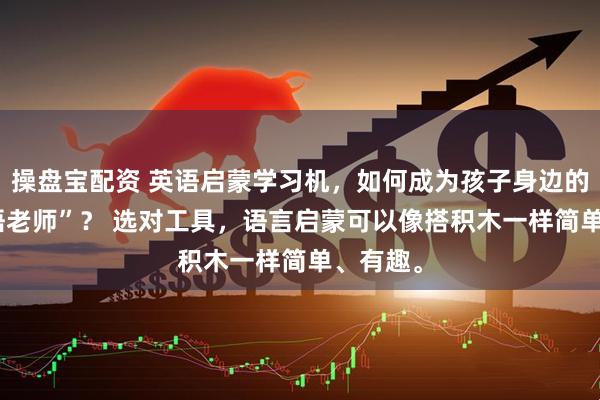 操盘宝配资 英语启蒙学习机，如何成为孩子身边的“AI外语老师”？ 选对工具，语言启蒙可以像搭积木一样简单、有趣。
