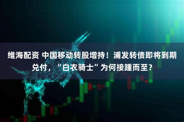 维海配资 中国移动转股增持！浦发转债即将到期兑付，“白衣骑士”为何接踵而至？