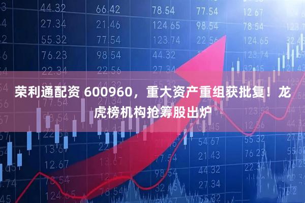 荣利通配资 600960，重大资产重组获批复！龙虎榜机构抢筹股出炉