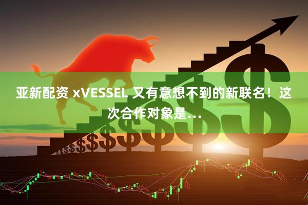 亚新配资 xVESSEL 又有意想不到的新联名！这次合作对象是…