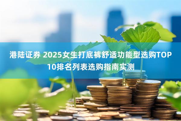 港陆证券 2025女生打底裤舒适功能型选购TOP10排名列表选购指南实测