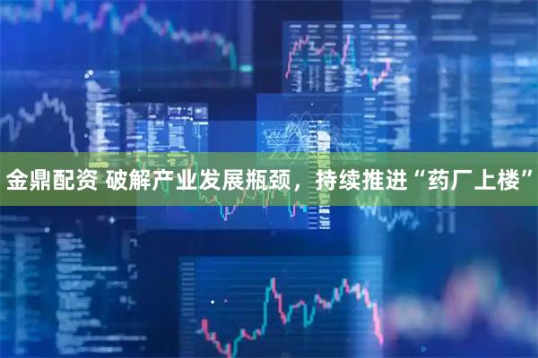 金鼎配资 破解产业发展瓶颈，持续推进“药厂上楼”
