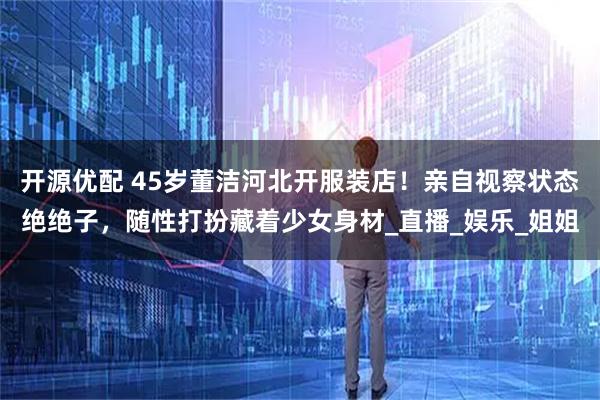 开源优配 45岁董洁河北开服装店！亲自视察状态绝绝子，随性打扮藏着少女身材_直播_娱乐_姐姐