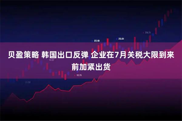贝盈策略 韩国出口反弹 企业在7月关税大限到来前加紧出货