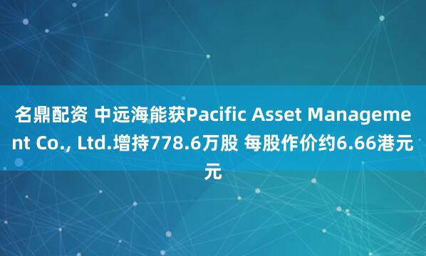 名鼎配资 中远海能获Pacific Asset Management Co., Ltd.增持778.6万股 每股作价约6.66港元