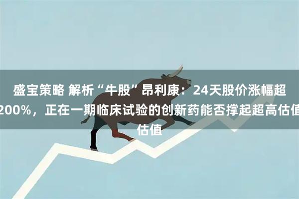 盛宝策略 解析“牛股”昂利康：24天股价涨幅超200%，正在一期临床试验的创新药能否撑起超高估值