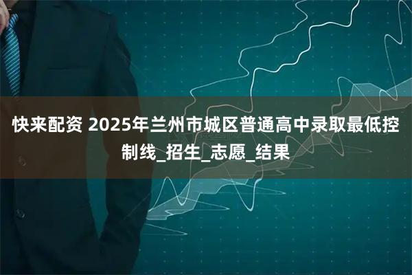快来配资 2025年兰州市城区普通高中录取最低控制线_招生_志愿_结果