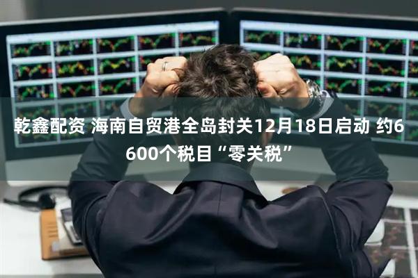 乾鑫配资 海南自贸港全岛封关12月18日启动 约6600个税目“零关税”