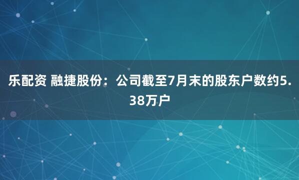 乐配资 融捷股份：公司截至7月末的股东户数约5.38万户