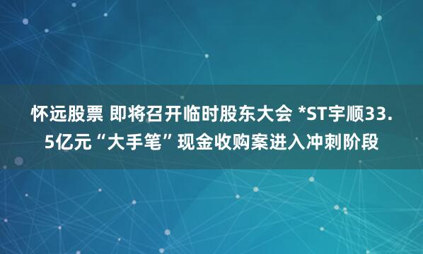怀远股票 即将召开临时股东大会 *ST宇顺33.5亿元“大手笔”现金收购案进入冲刺阶段