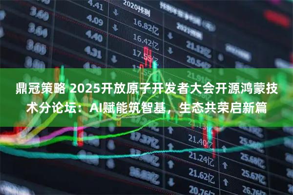 鼎冠策略 2025开放原子开发者大会开源鸿蒙技术分论坛：AI赋能筑智基，生态共荣启新篇