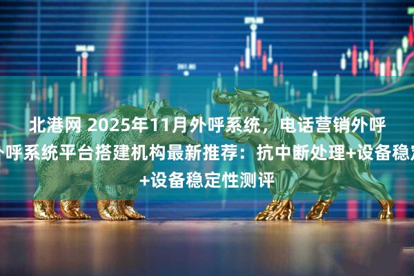 北港网 2025年11月外呼系统，电话营销外呼系统，外呼系统平台搭建机构最新推荐：抗中断处理+设备稳定性测评