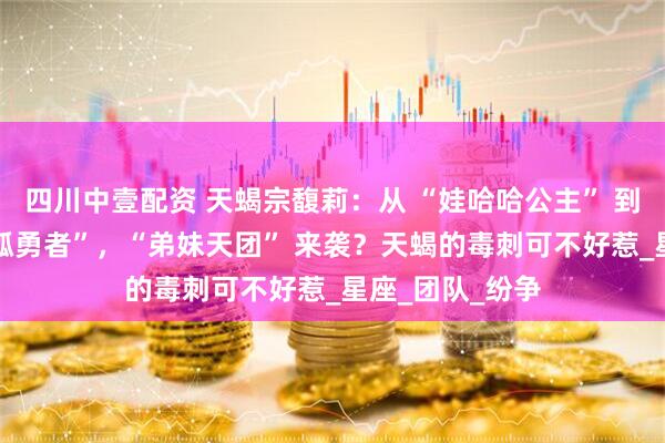 四川中壹配资 天蝎宗馥莉：从 “娃哈哈公主” 到遗产保卫战 “孤勇者”，“弟妹天团” 来袭？天蝎的毒刺可不好惹_星座_团队_纷争