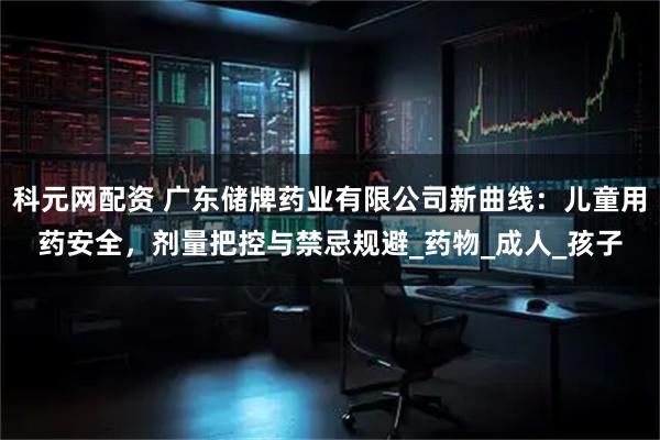 科元网配资 广东储牌药业有限公司新曲线：儿童用药安全，剂量把控与禁忌规避_药物_成人_孩子
