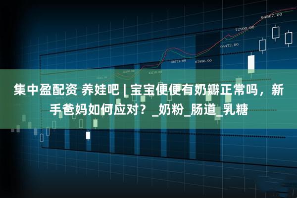 集中盈配资 养娃吧 | 宝宝便便有奶瓣正常吗，新手爸妈如何应对？_奶粉_肠道_乳糖