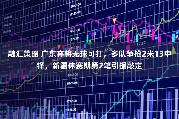 融汇策略 广东弃将无球可打，多队争抢2米13中锋，新疆休赛期第2笔引援敲定