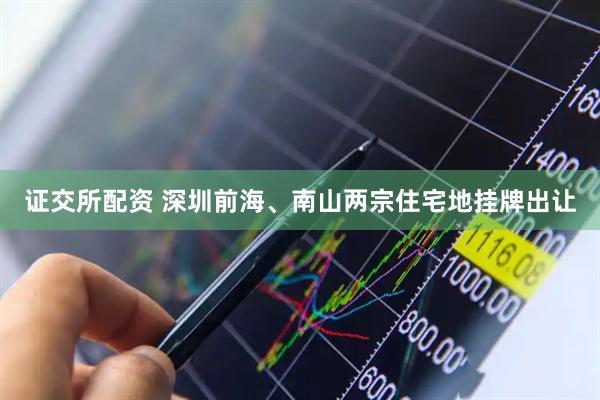 证交所配资 深圳前海、南山两宗住宅地挂牌出让