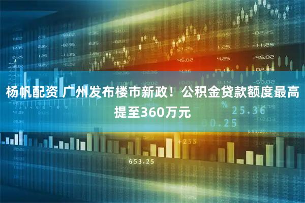 杨帆配资 广州发布楼市新政！公积金贷款额度最高提至360万元